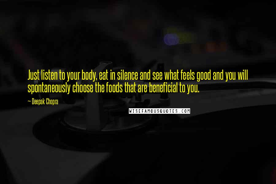 Deepak Chopra Quotes: Just listen to your body, eat in silence and see what feels good and you will spontaneously choose the foods that are beneficial to you.