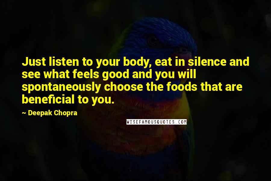 Deepak Chopra Quotes: Just listen to your body, eat in silence and see what feels good and you will spontaneously choose the foods that are beneficial to you.