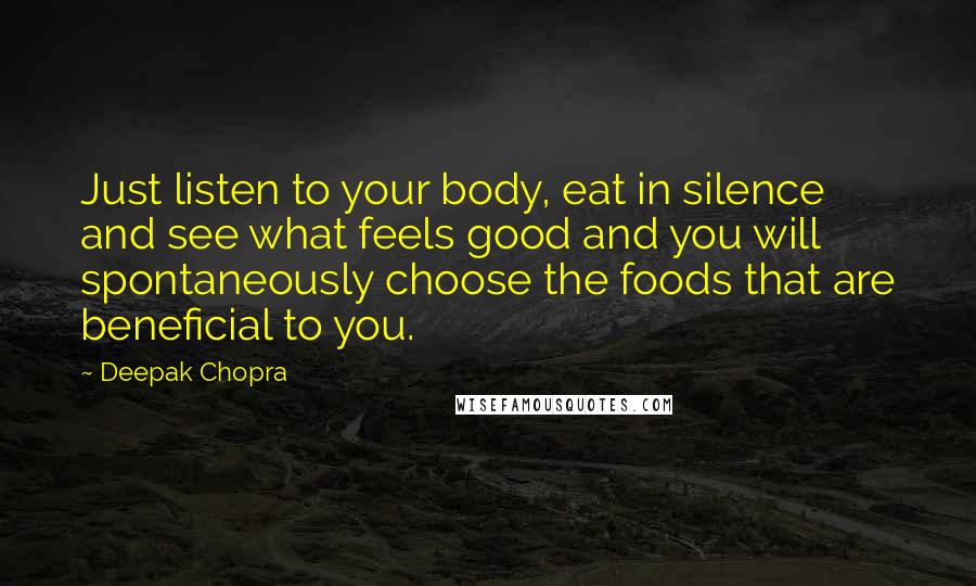 Deepak Chopra Quotes: Just listen to your body, eat in silence and see what feels good and you will spontaneously choose the foods that are beneficial to you.