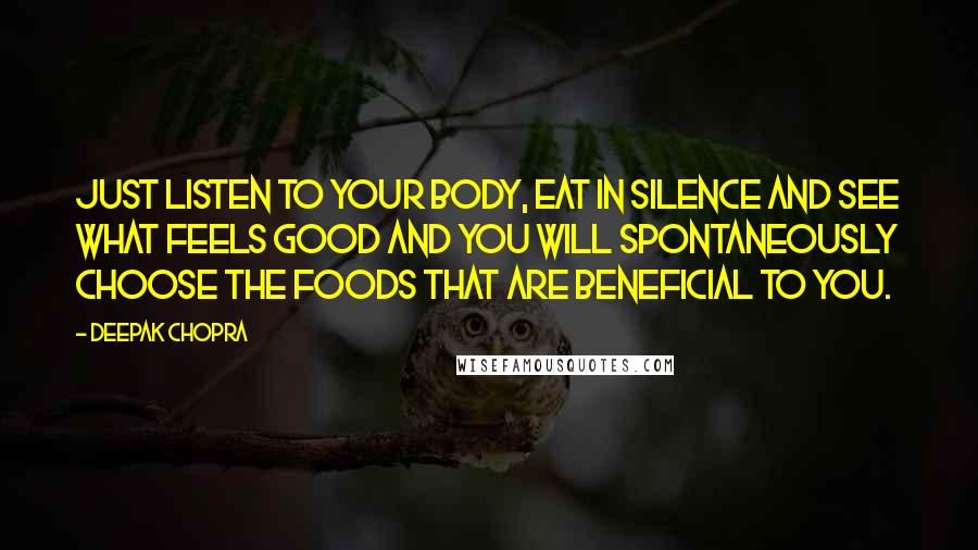 Deepak Chopra Quotes: Just listen to your body, eat in silence and see what feels good and you will spontaneously choose the foods that are beneficial to you.