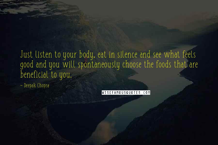 Deepak Chopra Quotes: Just listen to your body, eat in silence and see what feels good and you will spontaneously choose the foods that are beneficial to you.