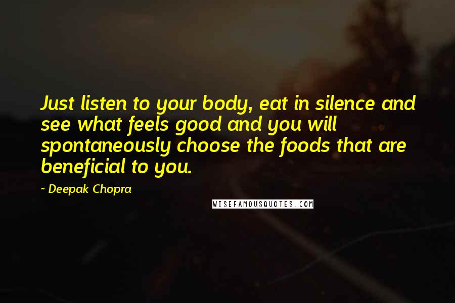 Deepak Chopra Quotes: Just listen to your body, eat in silence and see what feels good and you will spontaneously choose the foods that are beneficial to you.