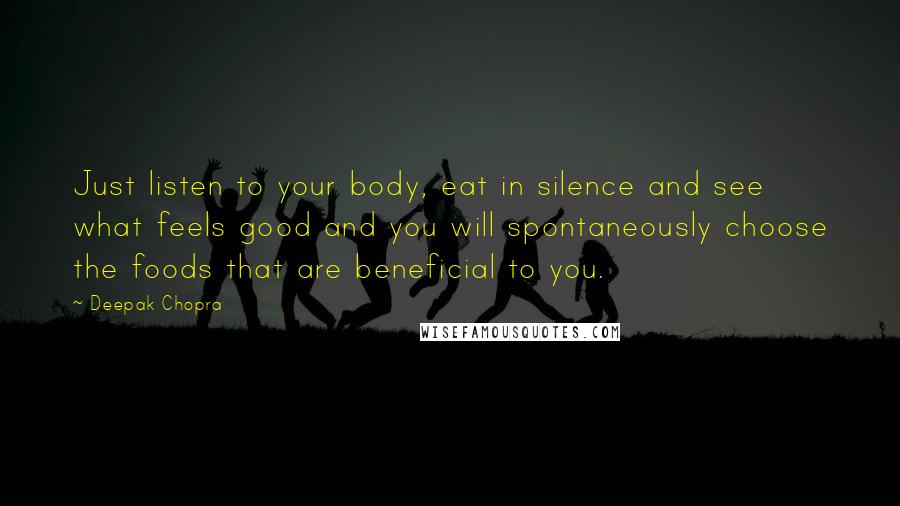 Deepak Chopra Quotes: Just listen to your body, eat in silence and see what feels good and you will spontaneously choose the foods that are beneficial to you.