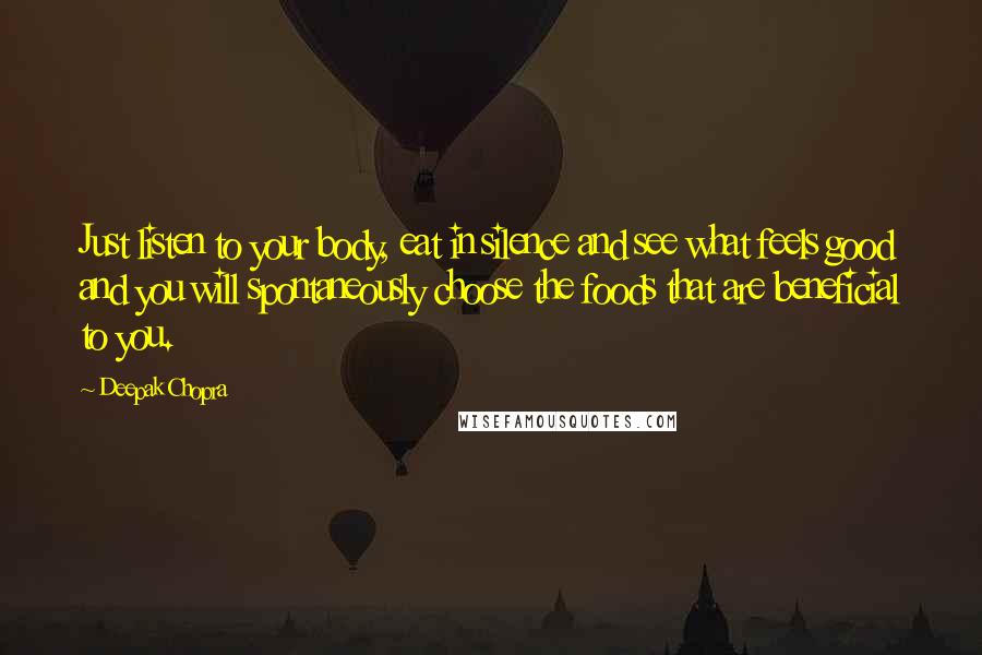 Deepak Chopra Quotes: Just listen to your body, eat in silence and see what feels good and you will spontaneously choose the foods that are beneficial to you.