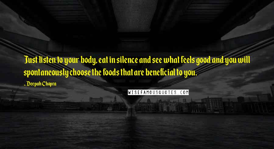 Deepak Chopra Quotes: Just listen to your body, eat in silence and see what feels good and you will spontaneously choose the foods that are beneficial to you.