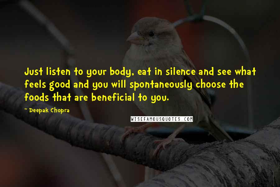 Deepak Chopra Quotes: Just listen to your body, eat in silence and see what feels good and you will spontaneously choose the foods that are beneficial to you.