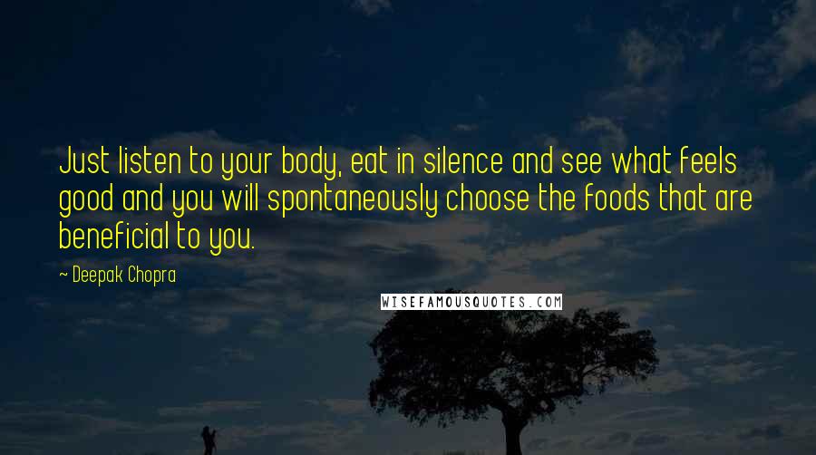 Deepak Chopra Quotes: Just listen to your body, eat in silence and see what feels good and you will spontaneously choose the foods that are beneficial to you.