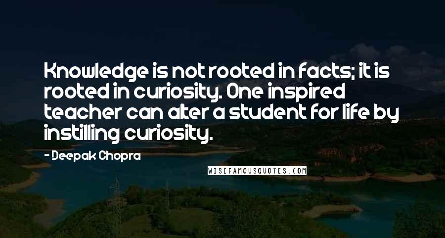 Deepak Chopra Quotes: Knowledge is not rooted in facts; it is rooted in curiosity. One inspired teacher can alter a student for life by instilling curiosity.