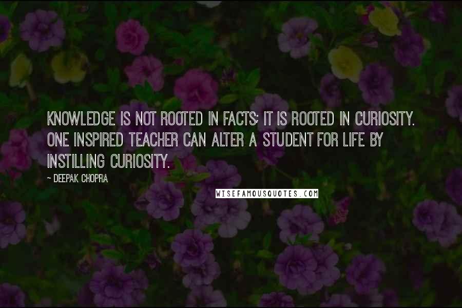 Deepak Chopra Quotes: Knowledge is not rooted in facts; it is rooted in curiosity. One inspired teacher can alter a student for life by instilling curiosity.