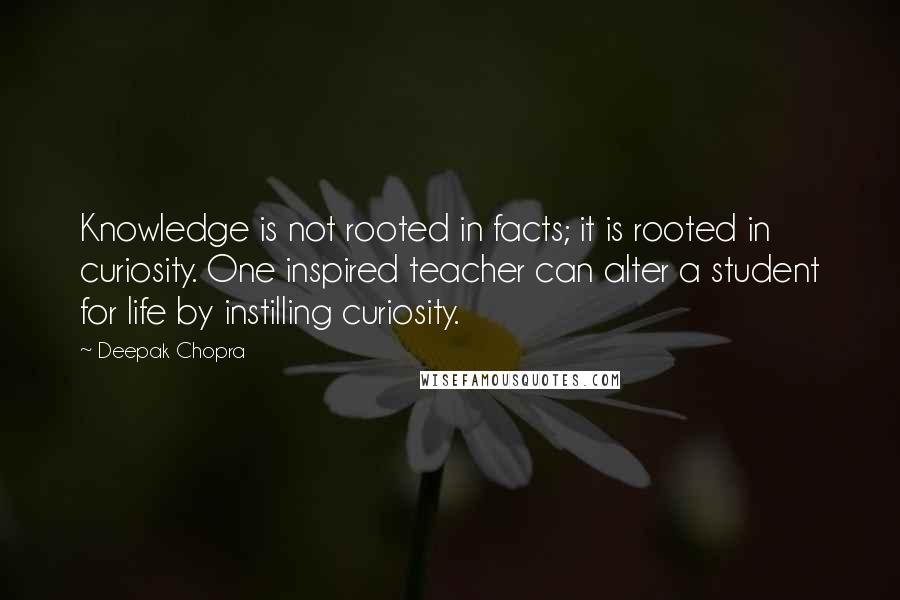 Deepak Chopra Quotes: Knowledge is not rooted in facts; it is rooted in curiosity. One inspired teacher can alter a student for life by instilling curiosity.