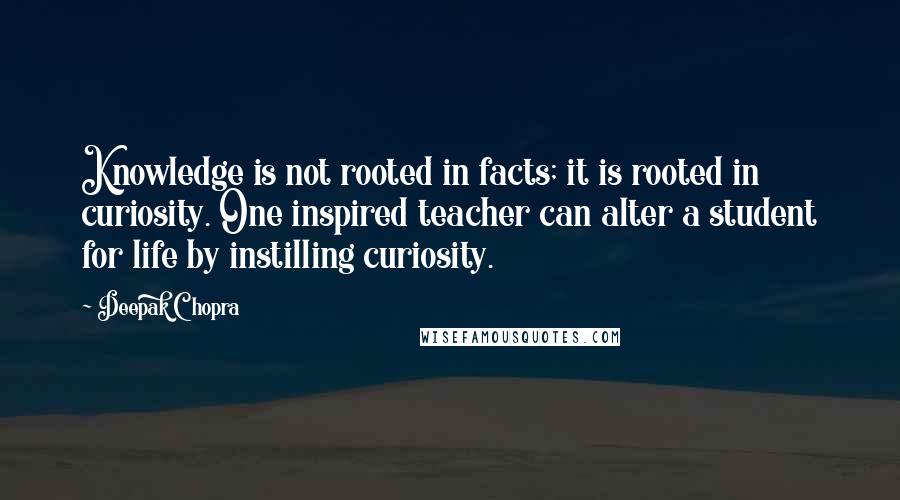 Deepak Chopra Quotes: Knowledge is not rooted in facts; it is rooted in curiosity. One inspired teacher can alter a student for life by instilling curiosity.