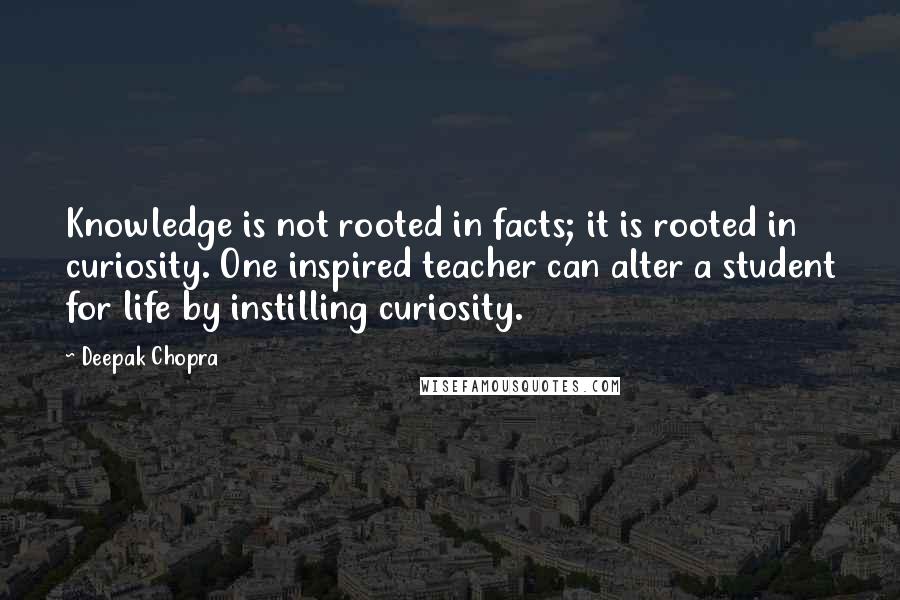 Deepak Chopra Quotes: Knowledge is not rooted in facts; it is rooted in curiosity. One inspired teacher can alter a student for life by instilling curiosity.