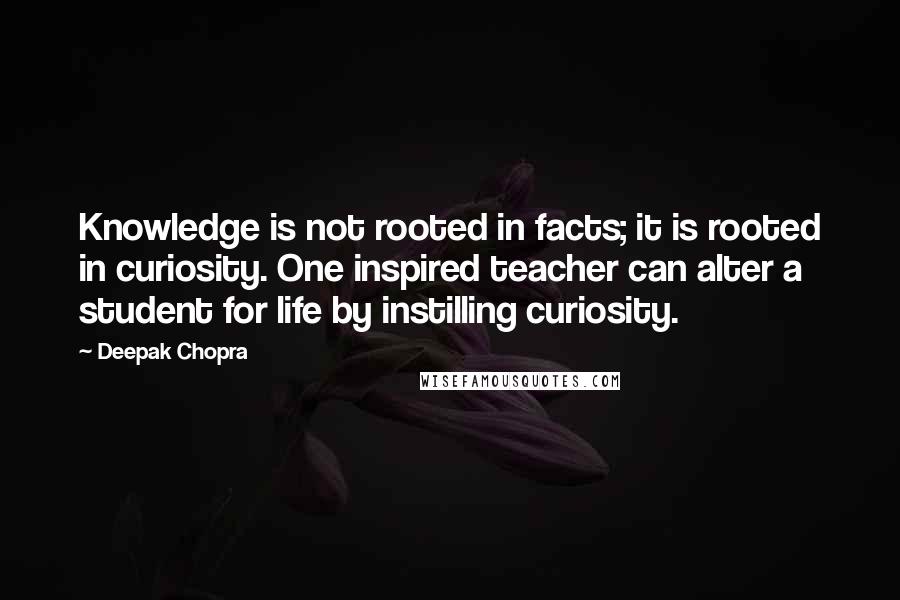 Deepak Chopra Quotes: Knowledge is not rooted in facts; it is rooted in curiosity. One inspired teacher can alter a student for life by instilling curiosity.