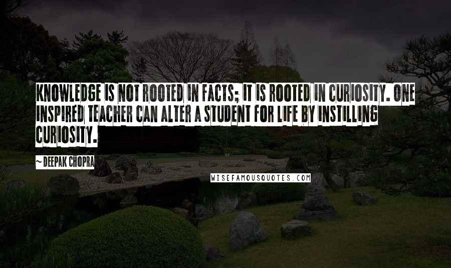 Deepak Chopra Quotes: Knowledge is not rooted in facts; it is rooted in curiosity. One inspired teacher can alter a student for life by instilling curiosity.