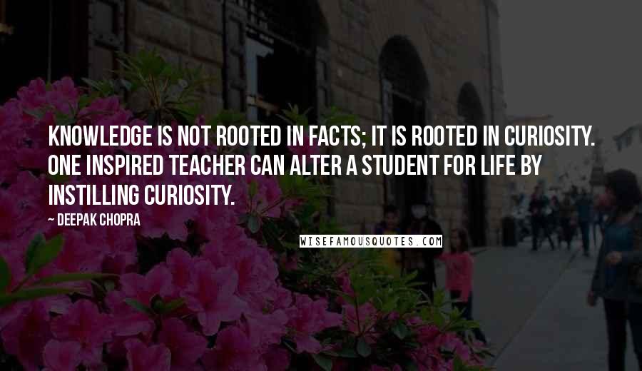 Deepak Chopra Quotes: Knowledge is not rooted in facts; it is rooted in curiosity. One inspired teacher can alter a student for life by instilling curiosity.