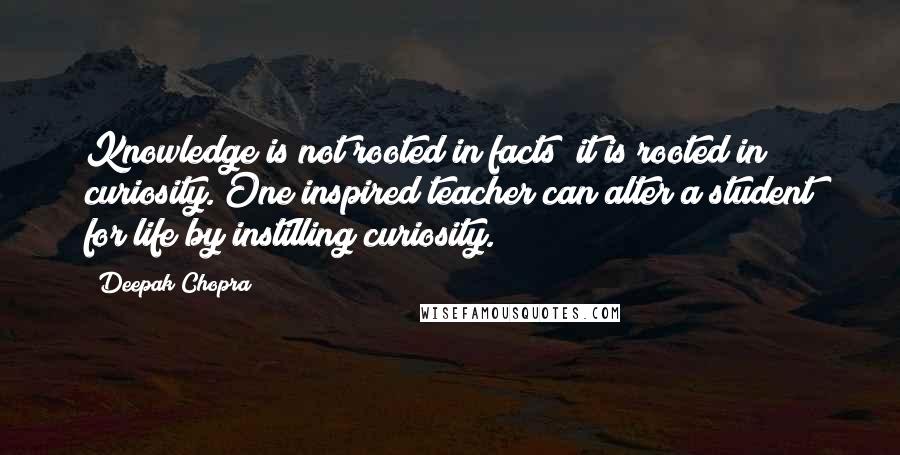 Deepak Chopra Quotes: Knowledge is not rooted in facts; it is rooted in curiosity. One inspired teacher can alter a student for life by instilling curiosity.