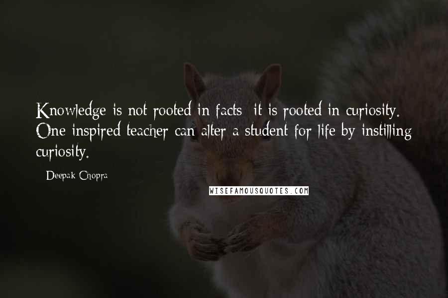 Deepak Chopra Quotes: Knowledge is not rooted in facts; it is rooted in curiosity. One inspired teacher can alter a student for life by instilling curiosity.