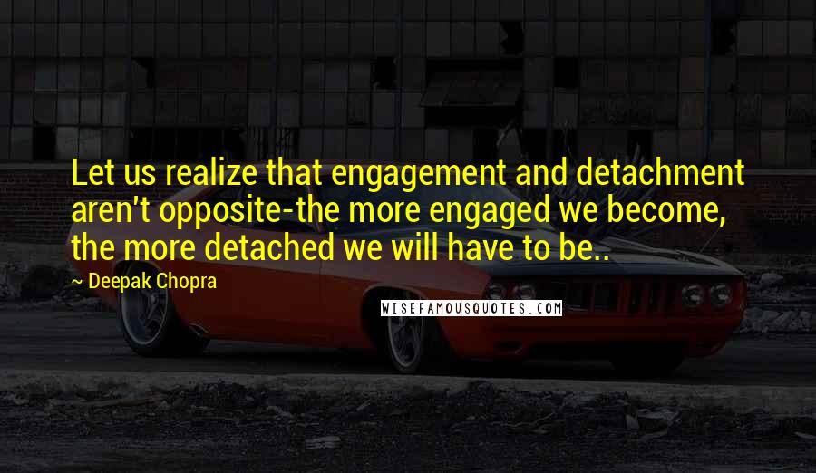 Deepak Chopra Quotes: Let us realize that engagement and detachment aren't opposite-the more engaged we become, the more detached we will have to be..