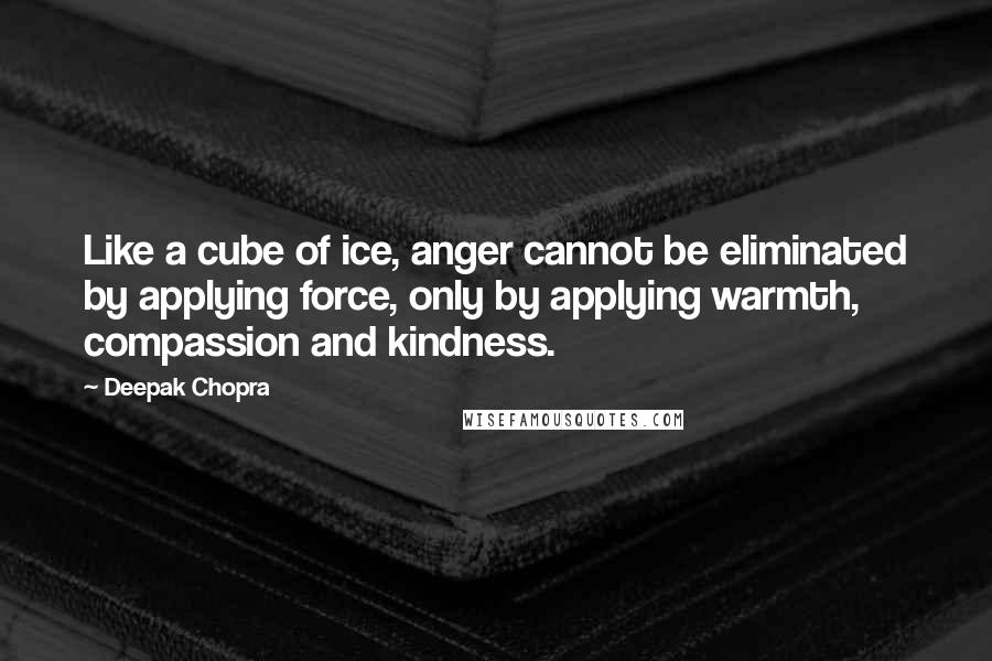 Deepak Chopra Quotes: Like a cube of ice, anger cannot be eliminated by applying force, only by applying warmth, compassion and kindness.