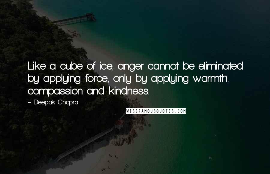 Deepak Chopra Quotes: Like a cube of ice, anger cannot be eliminated by applying force, only by applying warmth, compassion and kindness.