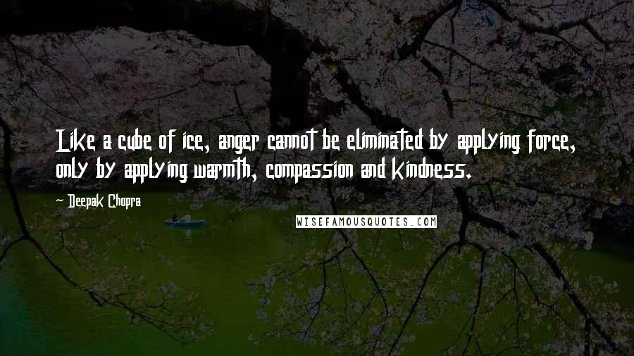 Deepak Chopra Quotes: Like a cube of ice, anger cannot be eliminated by applying force, only by applying warmth, compassion and kindness.