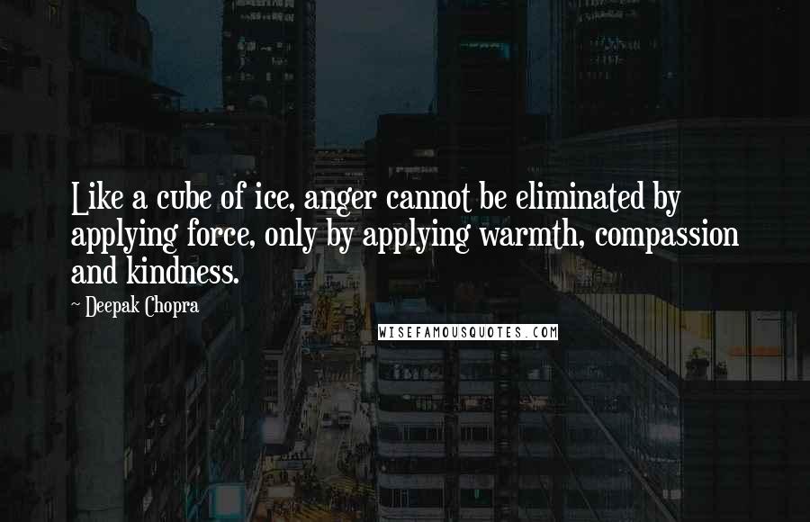 Deepak Chopra Quotes: Like a cube of ice, anger cannot be eliminated by applying force, only by applying warmth, compassion and kindness.