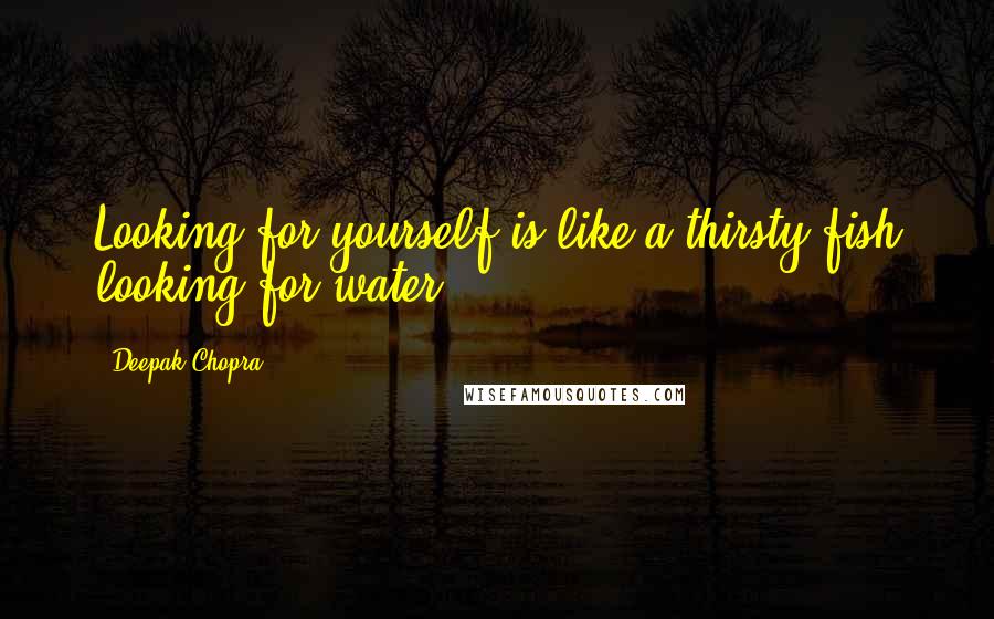 Deepak Chopra Quotes: Looking for yourself is like a thirsty fish looking for water.