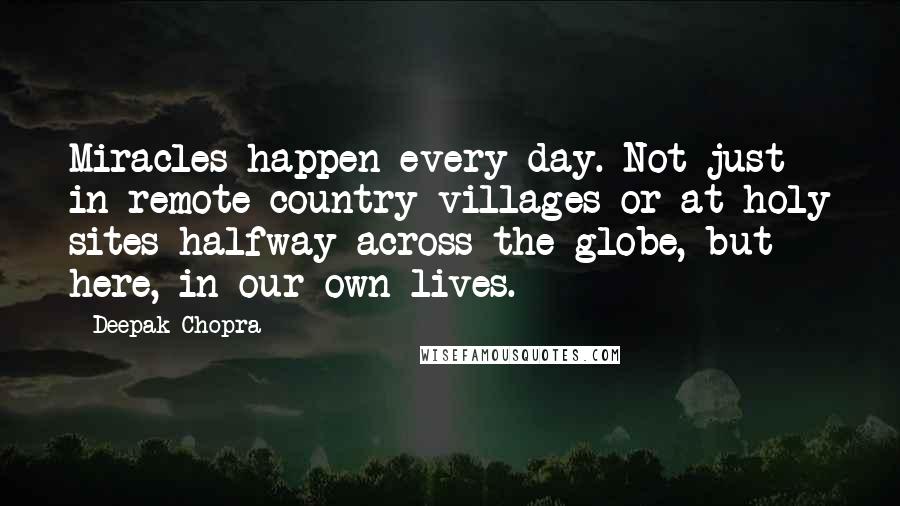 Deepak Chopra Quotes: Miracles happen every day. Not just in remote country villages or at holy sites halfway across the globe, but here, in our own lives.