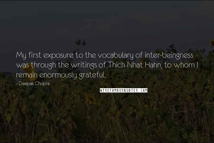 Deepak Chopra Quotes: My first exposure to the vocabulary of inter-beingness was through the writings of Thich Nhat Hahn, to whom I remain enormously grateful.