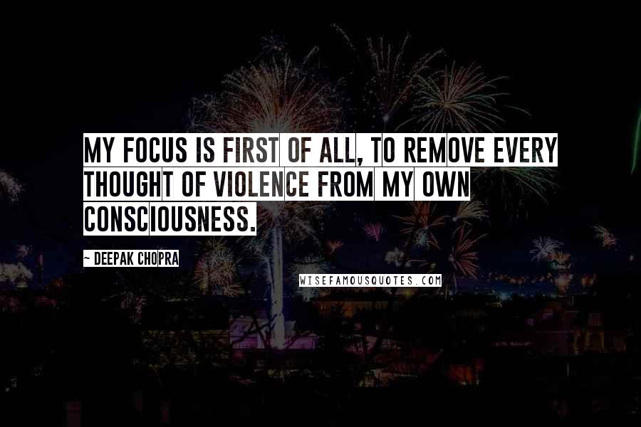 Deepak Chopra Quotes: My focus is first of all, to remove every thought of violence from my own consciousness.