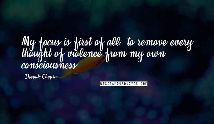 Deepak Chopra Quotes: My focus is first of all, to remove every thought of violence from my own consciousness.