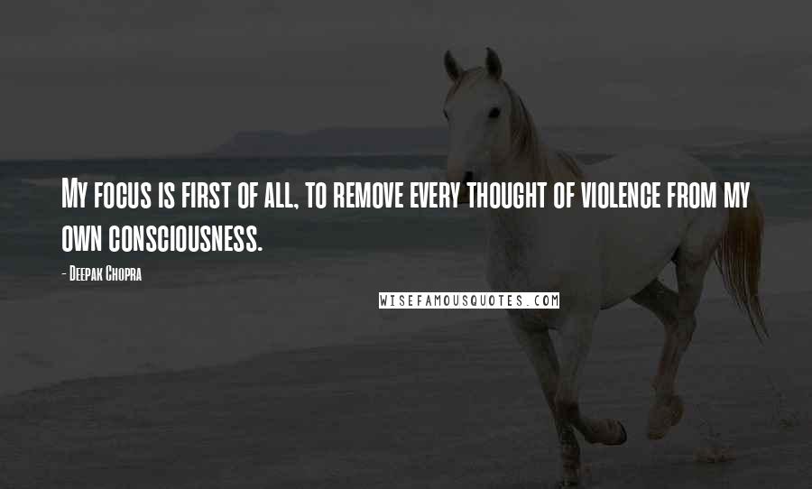 Deepak Chopra Quotes: My focus is first of all, to remove every thought of violence from my own consciousness.