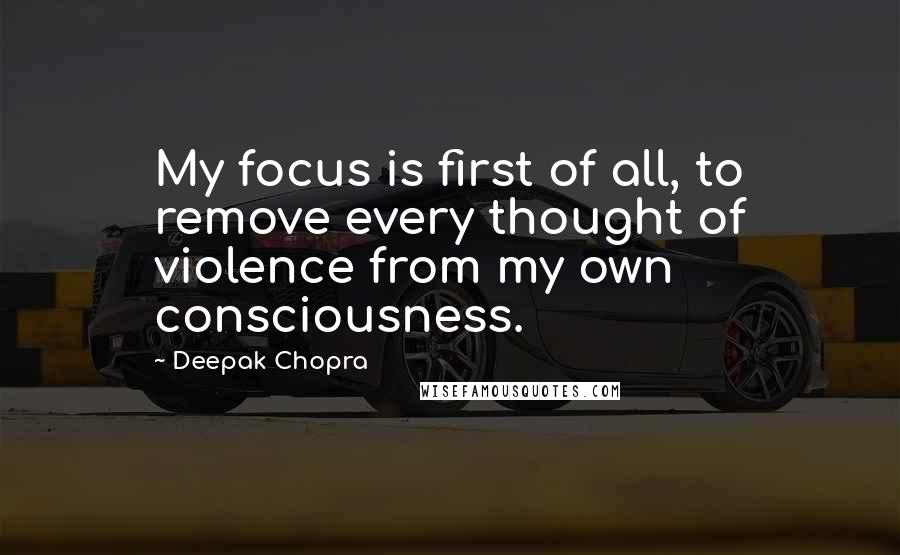 Deepak Chopra Quotes: My focus is first of all, to remove every thought of violence from my own consciousness.