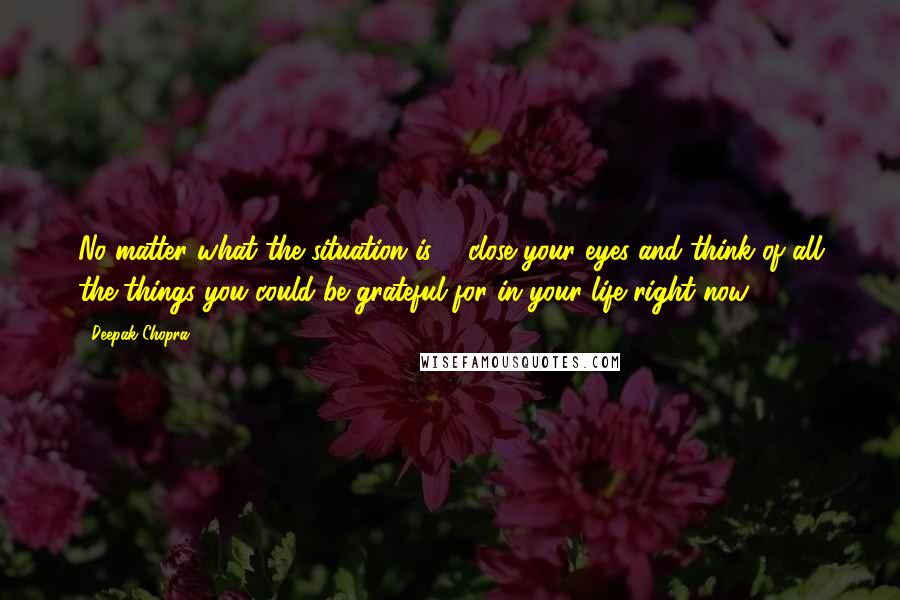 Deepak Chopra Quotes: No matter what the situation is ... close your eyes and think of all the things you could be grateful for in your life right now.