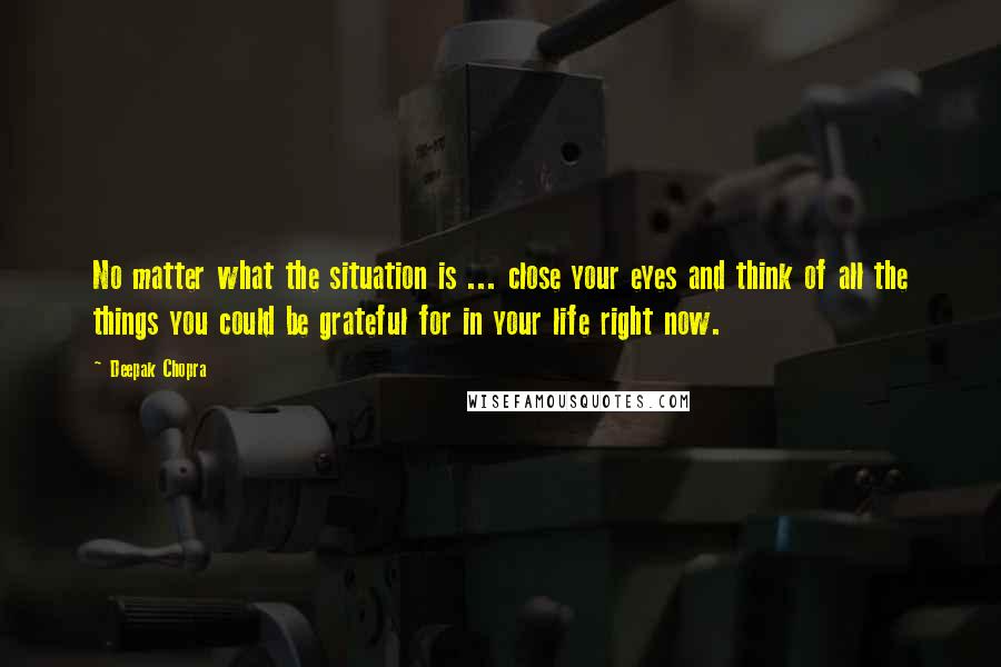 Deepak Chopra Quotes: No matter what the situation is ... close your eyes and think of all the things you could be grateful for in your life right now.