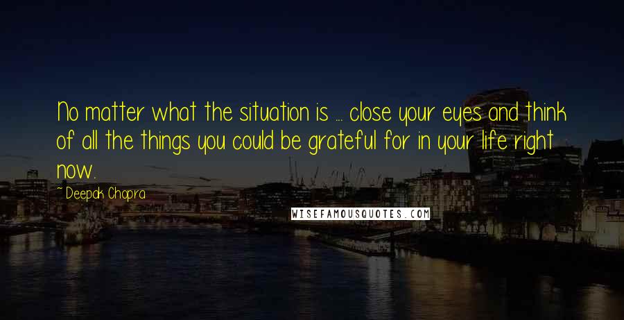 Deepak Chopra Quotes: No matter what the situation is ... close your eyes and think of all the things you could be grateful for in your life right now.
