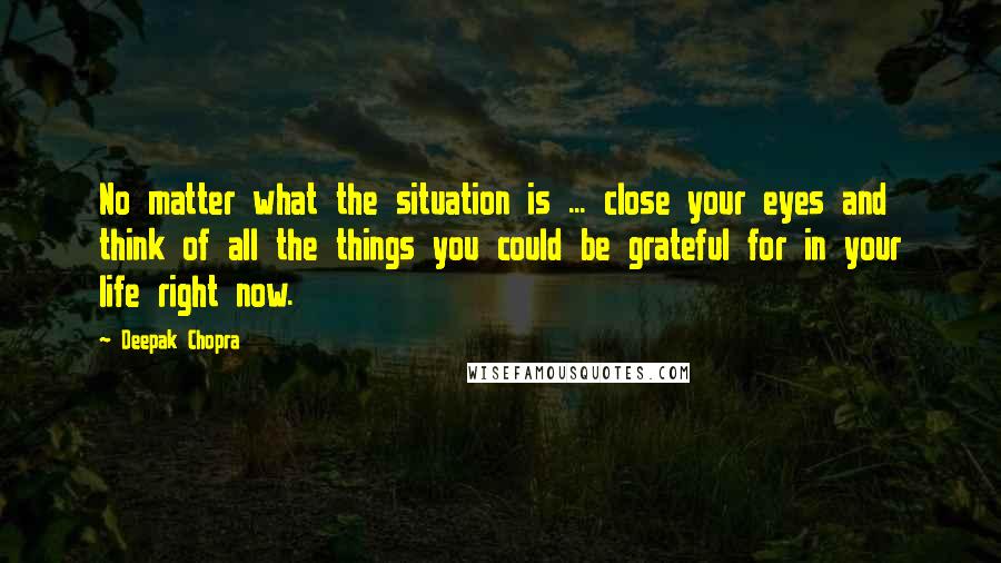 Deepak Chopra Quotes: No matter what the situation is ... close your eyes and think of all the things you could be grateful for in your life right now.