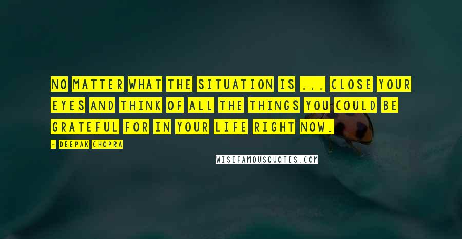 Deepak Chopra Quotes: No matter what the situation is ... close your eyes and think of all the things you could be grateful for in your life right now.