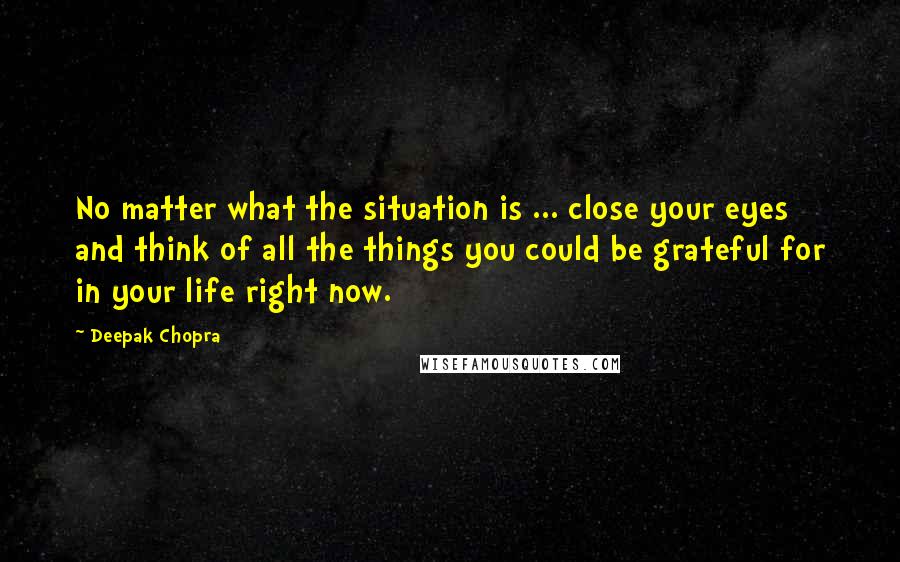 Deepak Chopra Quotes: No matter what the situation is ... close your eyes and think of all the things you could be grateful for in your life right now.