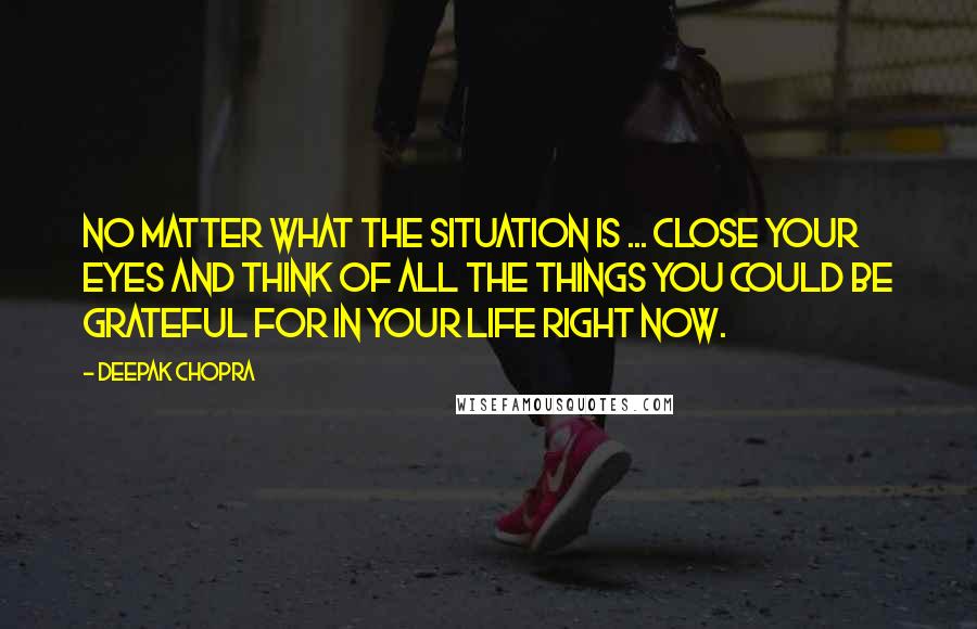 Deepak Chopra Quotes: No matter what the situation is ... close your eyes and think of all the things you could be grateful for in your life right now.