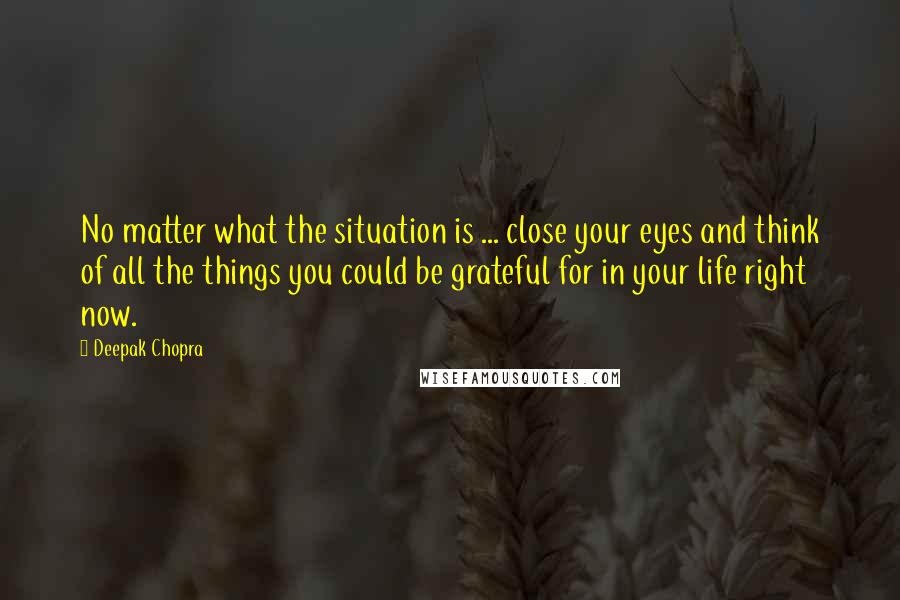 Deepak Chopra Quotes: No matter what the situation is ... close your eyes and think of all the things you could be grateful for in your life right now.