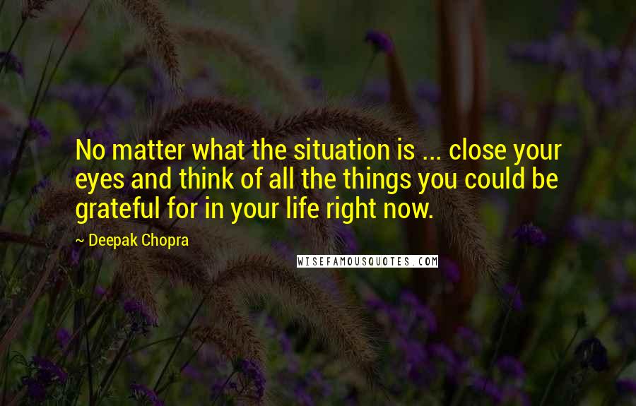 Deepak Chopra Quotes: No matter what the situation is ... close your eyes and think of all the things you could be grateful for in your life right now.