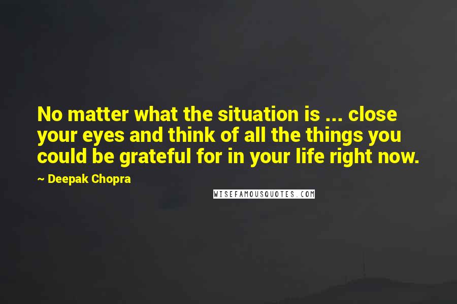Deepak Chopra Quotes: No matter what the situation is ... close your eyes and think of all the things you could be grateful for in your life right now.