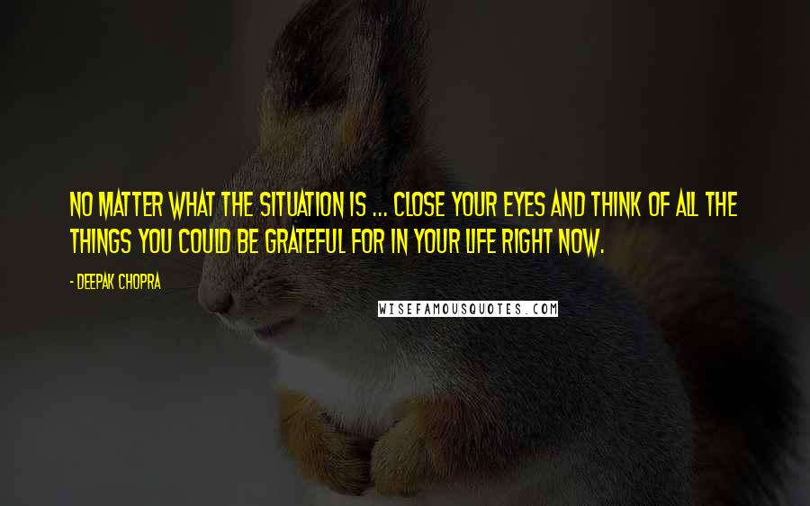 Deepak Chopra Quotes: No matter what the situation is ... close your eyes and think of all the things you could be grateful for in your life right now.