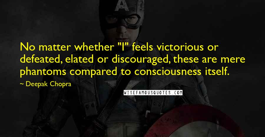 Deepak Chopra Quotes: No matter whether "I" feels victorious or defeated, elated or discouraged, these are mere phantoms compared to consciousness itself.