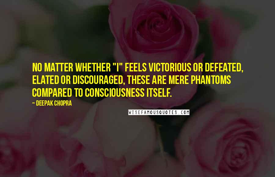 Deepak Chopra Quotes: No matter whether "I" feels victorious or defeated, elated or discouraged, these are mere phantoms compared to consciousness itself.