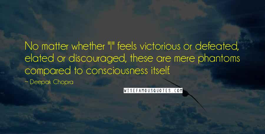 Deepak Chopra Quotes: No matter whether "I" feels victorious or defeated, elated or discouraged, these are mere phantoms compared to consciousness itself.