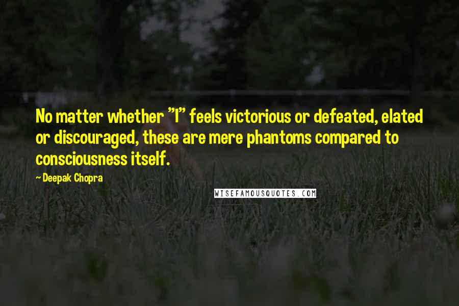 Deepak Chopra Quotes: No matter whether "I" feels victorious or defeated, elated or discouraged, these are mere phantoms compared to consciousness itself.