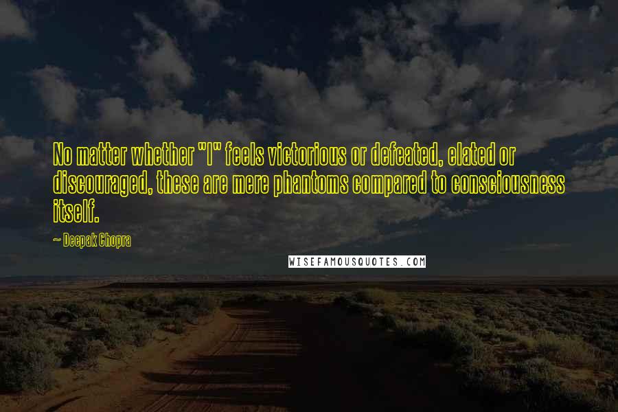 Deepak Chopra Quotes: No matter whether "I" feels victorious or defeated, elated or discouraged, these are mere phantoms compared to consciousness itself.