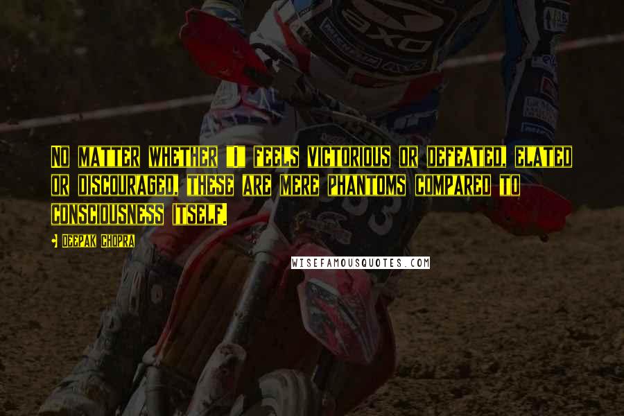 Deepak Chopra Quotes: No matter whether "I" feels victorious or defeated, elated or discouraged, these are mere phantoms compared to consciousness itself.